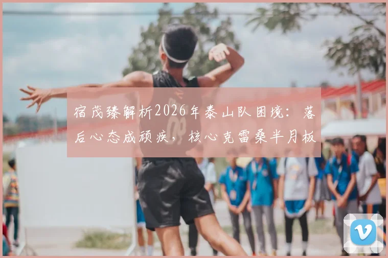 宿茂臻解析2026年泰山队困境：落后心态成顽疾，核心克雷桑半月板伤情引担忧