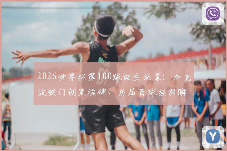 2026世界杯第100球诞生记录：加克波破门创里程碑，历届百球经典瞬间与进球者全回顾