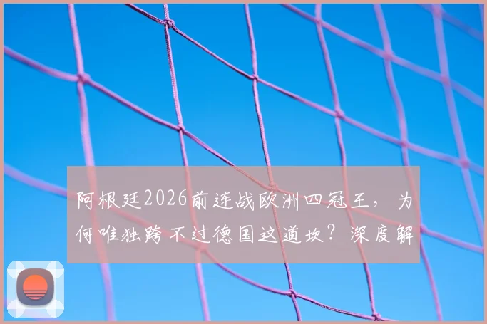 阿根廷2026前连战欧洲四冠王,为何唯独跨不过德国这道坎?深度解析交锋史