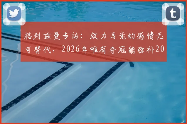 格列兹曼专访：效力马竞的感情无可替代，2026年唯有夺冠能弥补2016年决赛遗憾