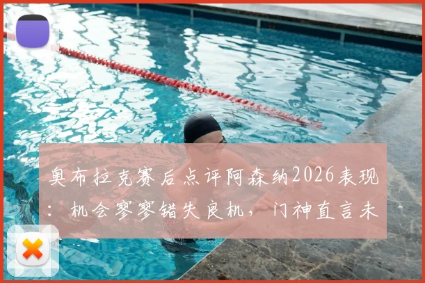奥布拉克赛后点评阿森纳2026表现：机会寥寥错失良机，门神直言未取胜很遗憾