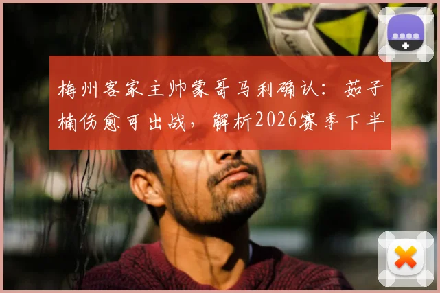 梅州客家主帅蒙哥马利确认：茹子楠伤愈可出战，解析2026赛季下半程密集赛程挑战与球队对策