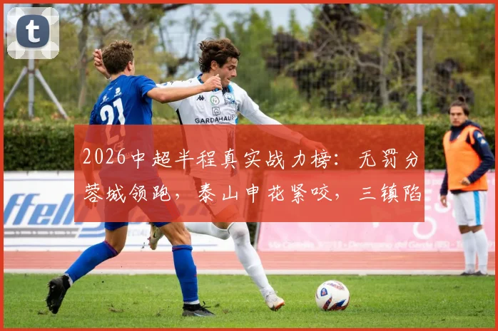 2026中超半程真实战力榜:无罚分蓉城领跑,泰山申花紧咬,三镇陷入保级区
