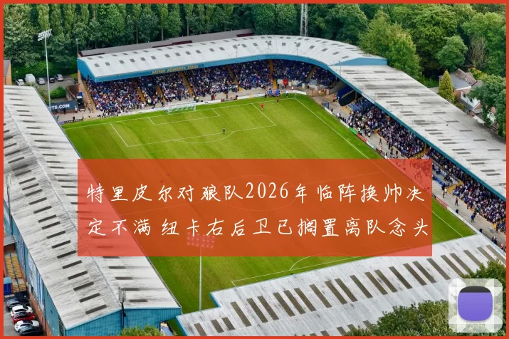 特里皮尔对狼队2026年临阵换帅决定不满 纽卡右后卫已搁置离队念头 英媒电讯报深度解读
