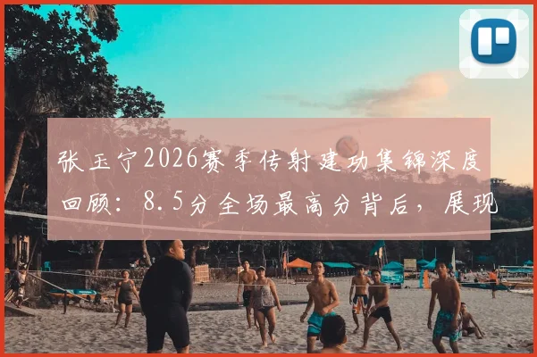 张玉宁2026赛季传射建功集锦深度回顾:8.5分全场最高分背后,展现国脚中锋的全面能力与战术价值