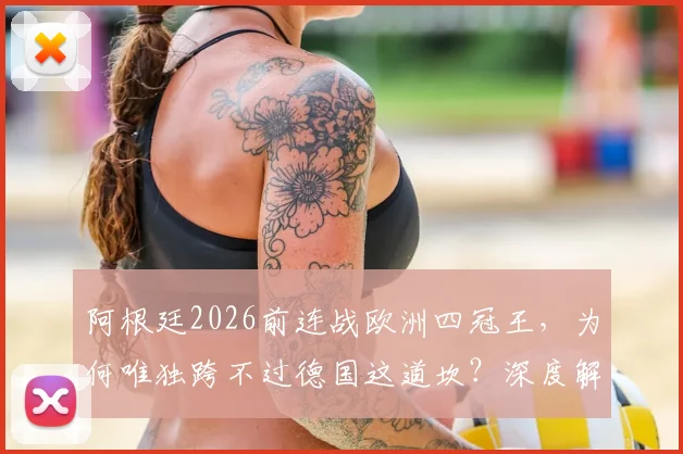阿根廷2026前连战欧洲四冠王，为何唯独跨不过德国这道坎？深度解析交锋史