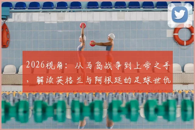 2026视角：从马岛战争到上帝之手，解读英格兰与阿根廷的足球世仇根源与历史冲突全记录