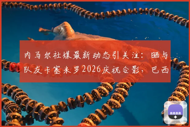 内马尔社媒最新动态引关注：晒与队友卡塞米罗2026庆祝合影，巴西双子星重聚引爆球迷回忆