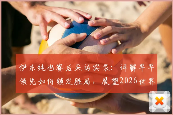 伊东纯也赛后采访实录：详解早早领先如何锁定胜局，展望2026世界杯下轮对阵瑞典的战术与决心