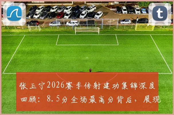 张玉宁2026赛季传射建功集锦深度回顾：8.5分全场最高分背后，展现国脚中锋的全面能力与战术价值