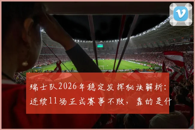 瑞士队2026年稳定发挥秘诀解析:连续11场正式赛事不败,靠的是什么战术与体系?附近期关键战绩回顾