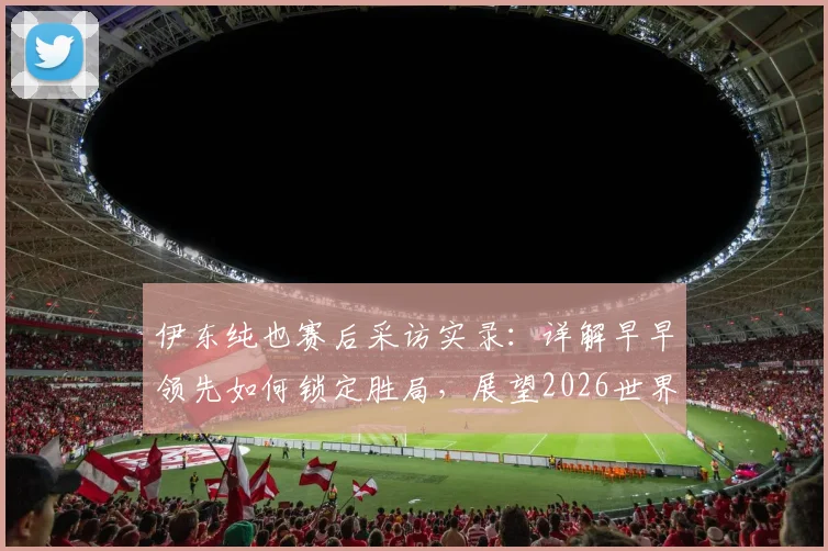 伊东纯也赛后采访实录:详解早早领先如何锁定胜局,展望2026世界杯下轮对阵瑞典的战术与决心
