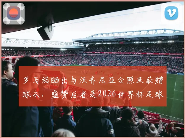 罗马诺晒出与沃齐尼亚合照及获赠球衣,盛赞后者是2026世界杯足球传奇goat