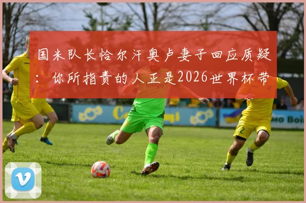 国米队长恰尔汗奥卢妻子回应质疑：你所指责的人正是2026世界杯带队领袖，场外言论引热议