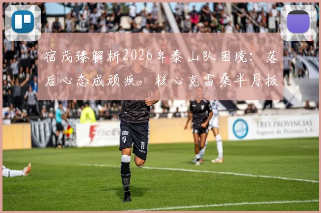 宿茂臻解析2026年泰山队困境:落后心态成顽疾,核心克雷桑半月板伤情引担忧