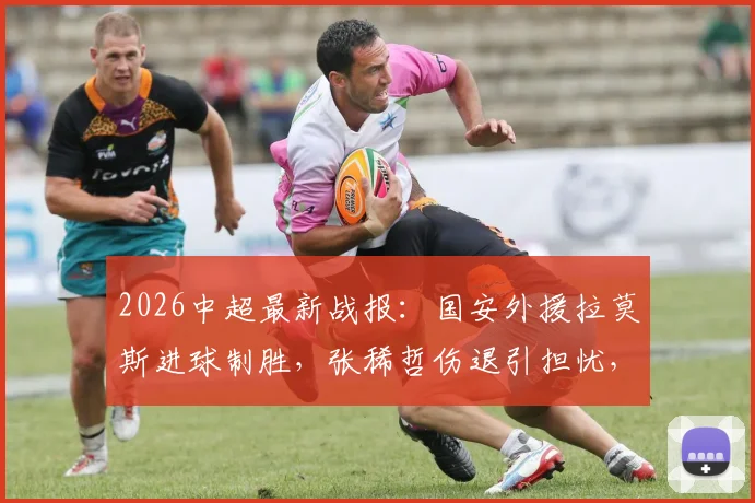 2026中超最新战报：国安外援拉莫斯进球制胜，张稀哲伤退引担忧，附国安对三镇比赛分析
