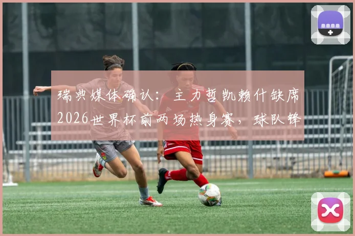 瑞典媒体确认：主力哲凯赖什缺席2026世界杯前两场热身赛，球队锋线如何调整成关键