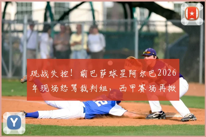 观战失控！前巴萨球星阿尔巴2026年现场怒骂裁判组，西甲赛场再掀争议风波