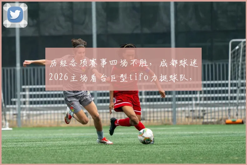 历经各项赛事四场不胜,成都球迷2026主场看台巨型tifo力挺球队,赛后暖心事记