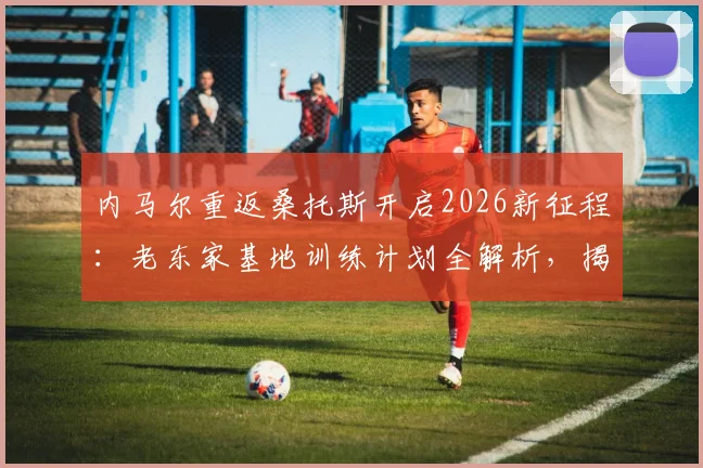 内马尔重返桑托斯开启2026新征程：老东家基地训练计划全解析，揭秘巨星休赛期备战动态
