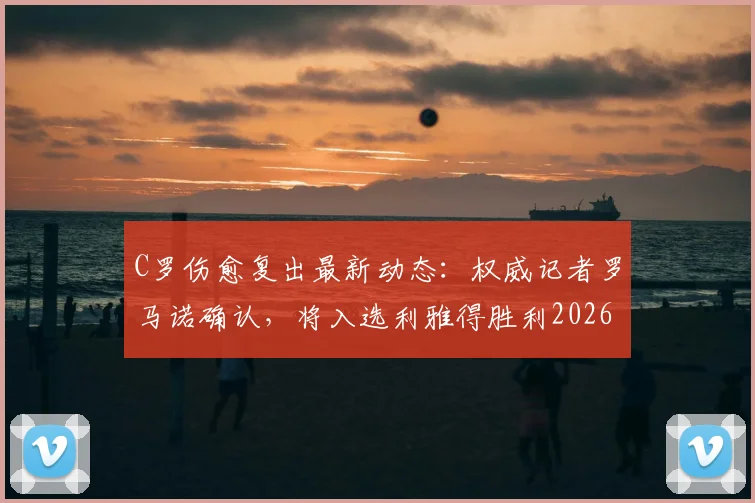 C罗伤愈复出最新动态：权威记者罗马诺确认，将入选利雅得胜利2026年本轮联赛大名单