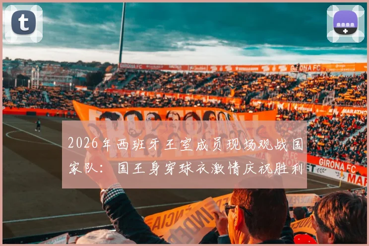 2026年西班牙王室成员现场观战国家队：国王身穿球衣激情庆祝胜利，王室支持传统与趣闻盘点