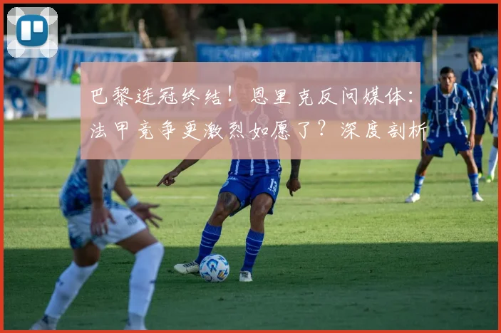 巴黎连冠终结！恩里克反问媒体：法甲竞争更激烈如愿了？深度剖析2024赛季法甲新格局