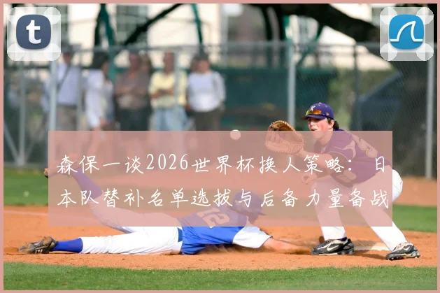 森保一谈2026世界杯换人策略:日本队替补名单选拔与后备力量备战要点解析