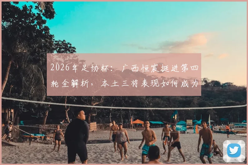 2026年足协杯:广西恒宸挺进第四轮全解析,本土三将表现如何成为晋级关键?