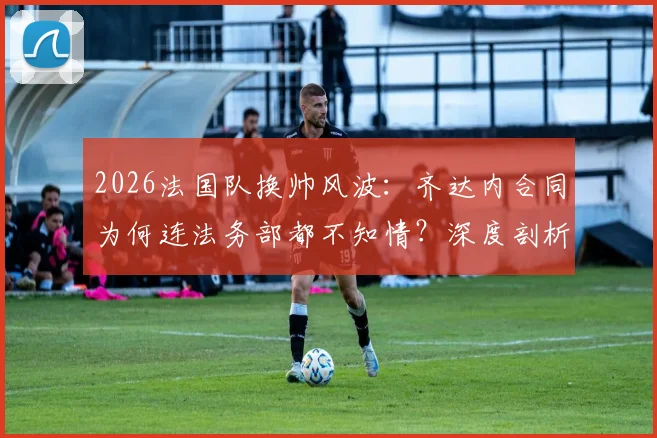 2026法国队换帅风波:齐达内合同为何连法务部都不知情?深度剖析法国足协内部操作