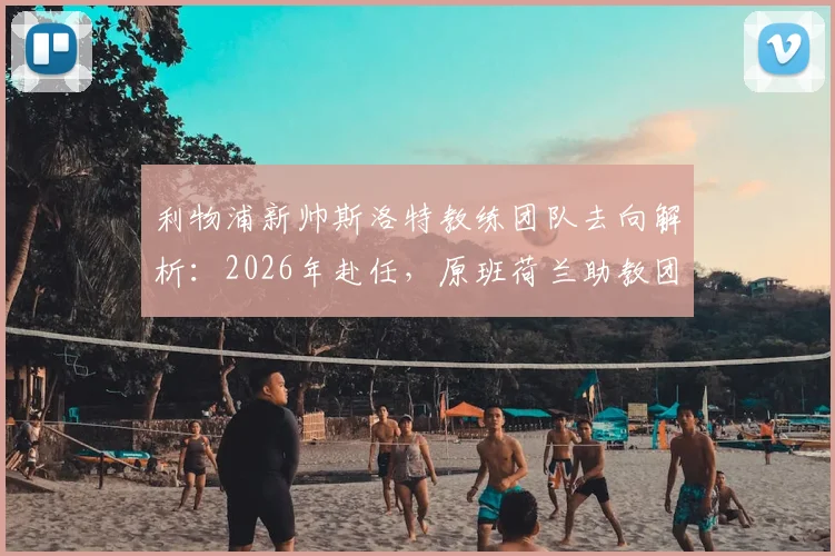 利物浦新帅斯洛特教练团队去向解析：2026年赴任，原班荷兰助教团队确认集体离队