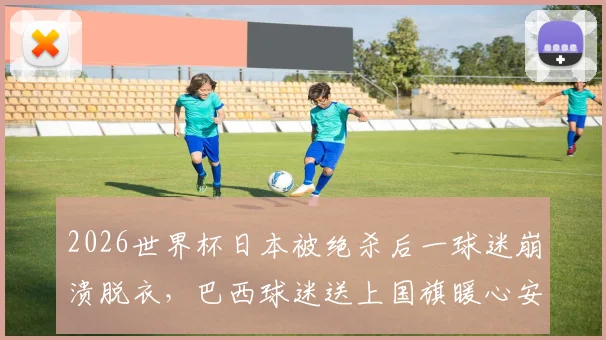 2026世界杯日本被绝杀后一球迷崩溃脱衣,巴西球迷送上国旗暖心安慰全过程回顾与球迷文化思考