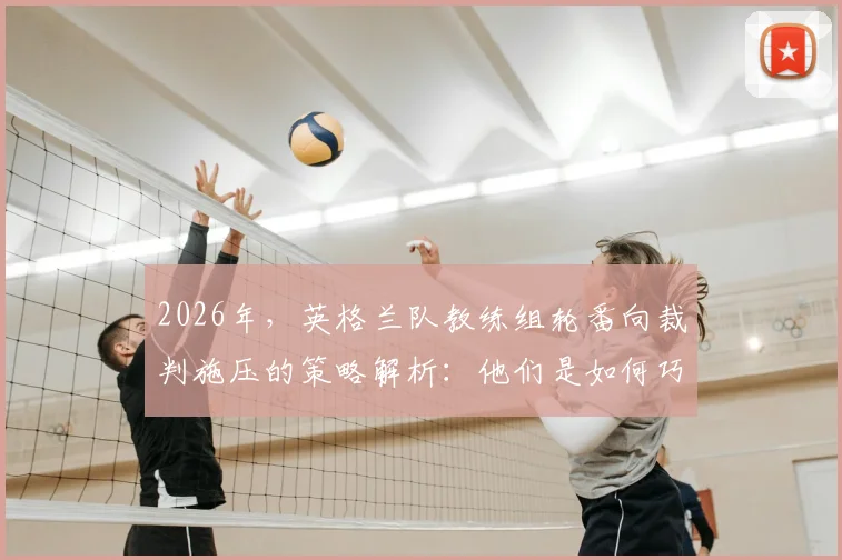 2026年,英格兰队教练组轮番向裁判施压的策略解析:他们是如何巧妙运用规则又不被罚的?