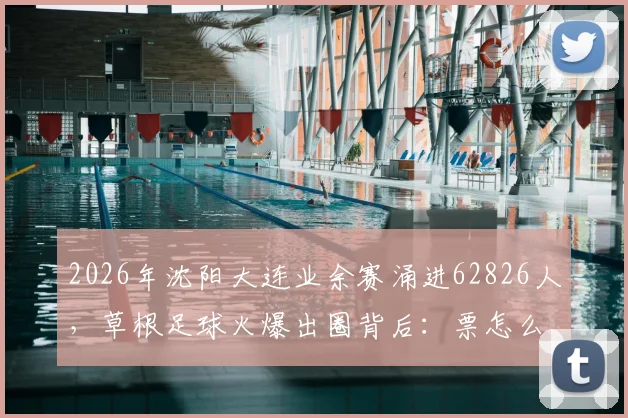 2026年沈阳大连业余赛涌进62826人，草根足球火爆出圈背后：票怎么买？对青训有何启示？