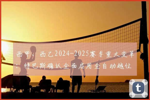 西甲、西乙2024-2025赛季重大变革：特巴斯确认全面启用全自动越位判罚系统，对球迷观赛体验与比赛公正性的影响分析
