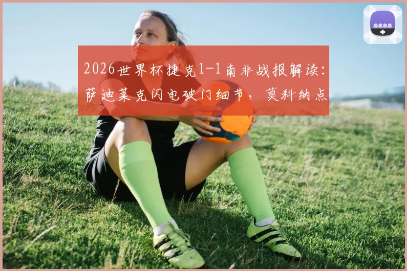 2026世界杯捷克1-1南非战报解读：萨迪莱克闪电破门细节，莫科纳点射扳平全过程，附小组出线形势分析