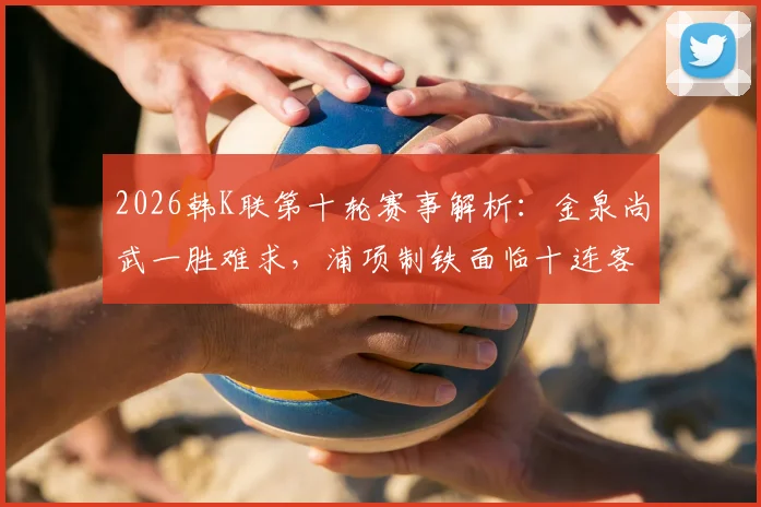 2026韩K联第十轮赛事解析:金泉尚武一胜难求,浦项制铁面临十连客挑战与观赛要点