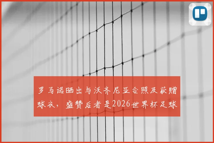 罗马诺晒出与沃齐尼亚合照及获赠球衣，盛赞后者是2026世界杯足球传奇goat