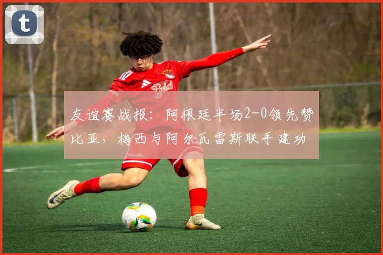 友谊赛战报：阿根廷半场2-0领先赞比亚，梅西与阿尔瓦雷斯联手建功，附全场精华回顾