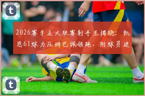 2026赛季五大联赛射手王揭晓：凯恩61球力压姆巴佩领跑，附球员进球效率与各赛事分布详情