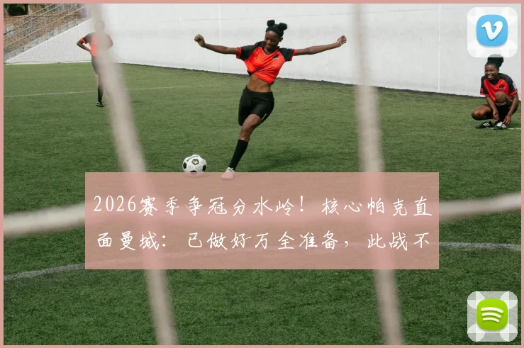 2026赛季争冠分水岭！核心帕克直面曼城：已做好万全准备，此战不留余力