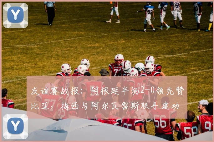 友谊赛战报:阿根廷半场2-0领先赞比亚,梅西与阿尔瓦雷斯联手建功,附全场精华回顾