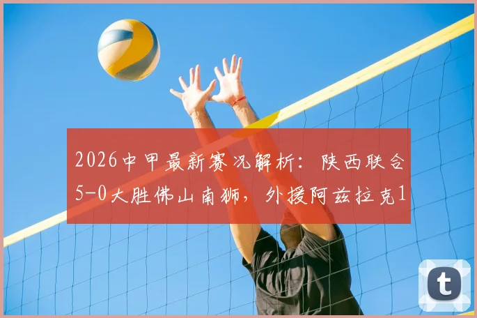 2026中甲最新赛况解析：陕西联合5-0大胜佛山南狮，外援阿兹拉克1射2传全程高光回顾