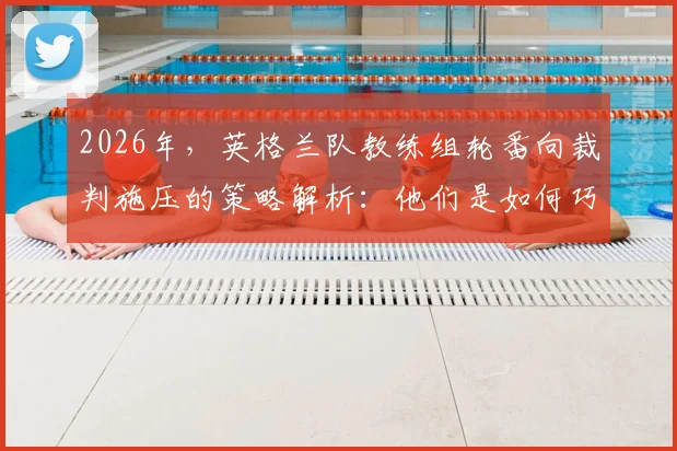 2026年，英格兰队教练组轮番向裁判施压的策略解析：他们是如何巧妙运用规则又不被罚的？