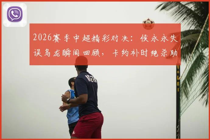 2026赛季中超精彩对决:侯永永失误乌龙瞬间回顾,卡约补时绝杀助云南玉昆4-3力克深圳新鹏城