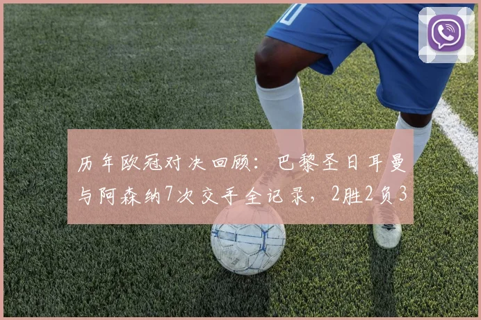 历年欧冠对决回顾:巴黎圣日耳曼与阿森纳7次交手全记录,2胜2负3平真可谓平分秋色
