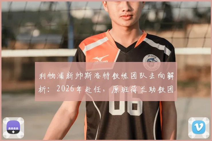 利物浦新帅斯洛特教练团队去向解析：2026年赴任，原班荷兰助教团队确认集体离队