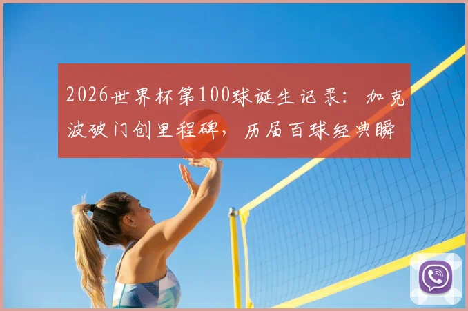 2026世界杯第100球诞生记录:加克波破门创里程碑,历届百球经典瞬间与进球者全回顾