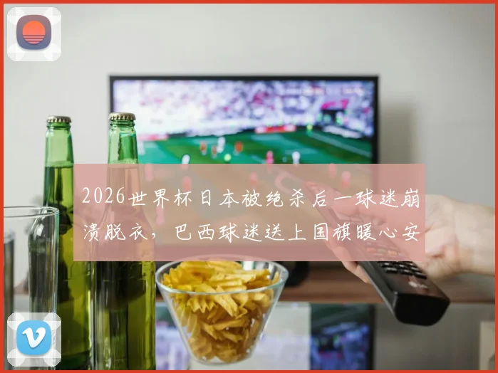 2026世界杯日本被绝杀后一球迷崩溃脱衣，巴西球迷送上国旗暖心安慰全过程回顾与球迷文化思考