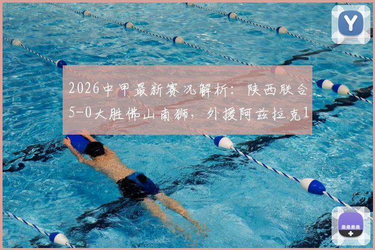 2026中甲最新赛况解析：陕西联合5-0大胜佛山南狮，外援阿兹拉克1射2传全程高光回顾